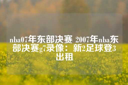 nba07年东部决赛 2007年nba东部决赛g7录像：新2足球登3出租