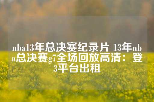 nba13年总决赛纪录片 13年nba总决赛g7全场回放高清：登3平台出租-第1张图片-皇冠信用盘出租