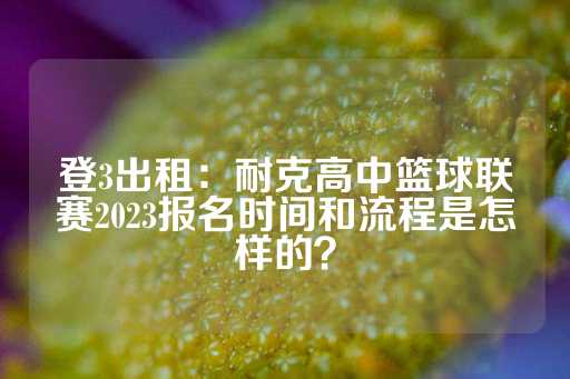 登3出租：耐克高中篮球联赛2023报名时间和流程是怎样的？