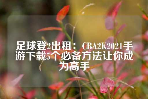 足球登2出租：CBA2K2021手游下载5个必备方法让你成为高手