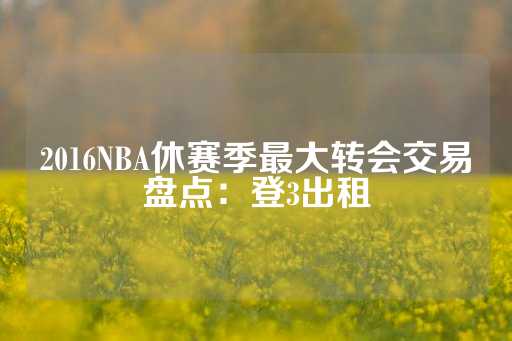 2016NBA休赛季最大转会交易盘点：登3出租-第1张图片-皇冠信用盘出租