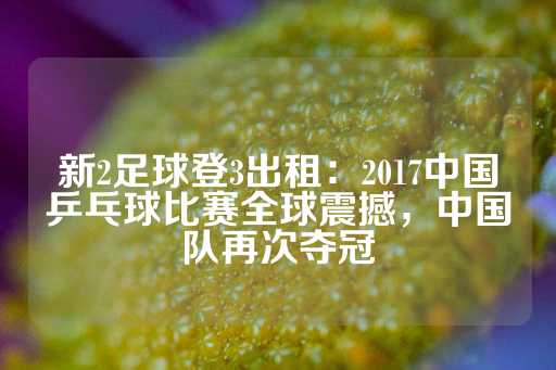 新2足球登3出租：2017中国乒乓球比赛全球震撼，中国队再次夺冠