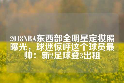 2018NBA东西部全明星定妆照曝光，球迷惊呼这个球员最帅：新2足球登3出租