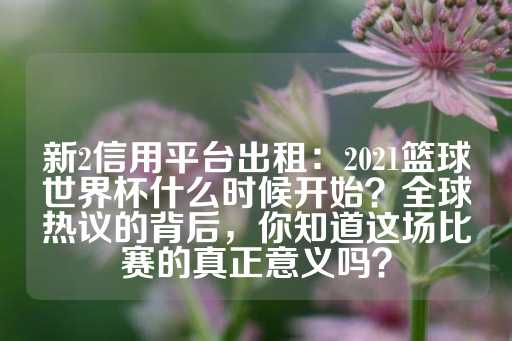 新2信用平台出租：2021篮球世界杯什么时候开始？全球热议的背后，你知道这场比赛的真正意义吗？