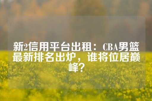 新2信用平台出租：CBA男篮最新排名出炉，谁将位居巅峰？-第1张图片-皇冠信用盘出租