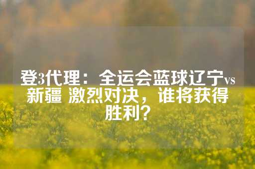 登3代理：全运会蓝球辽宁vs新疆 激烈对决，谁将获得胜利？