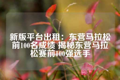 新版平台出租：东营马拉松前100名成绩 揭秘东营马拉松赛前100强选手