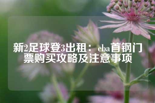 新2足球登3出租：cba首钢门票购买攻略及注意事项-第1张图片-皇冠信用盘出租