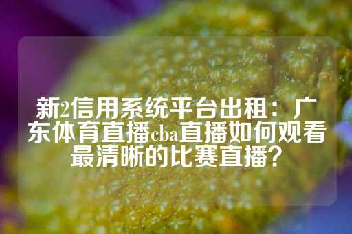 新2信用系统平台出租：广东体育直播cba直播如何观看最清晰的比赛直播？-第1张图片-皇冠信用盘出租