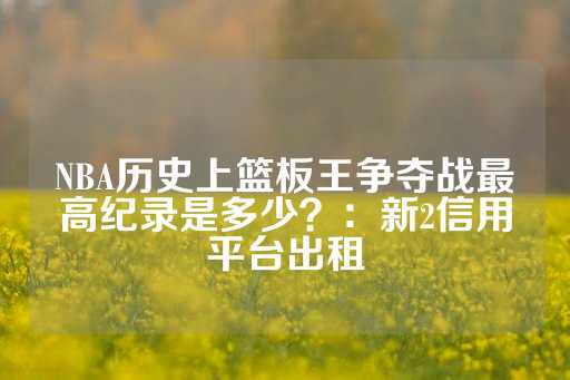 NBA历史上篮板王争夺战最高纪录是多少？：新2信用平台出租-第1张图片-皇冠信用盘出租